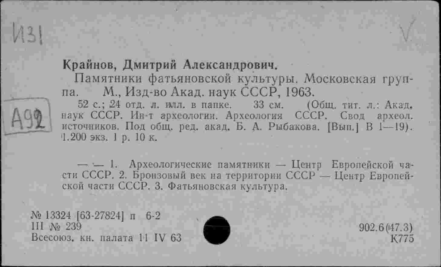 ﻿ИМ
Крайнов, Дмитрий Александрович,
Памятники фатьяновской культуры. Московская группа. М., Изд-во Акад, наук СССР, 1963.
52 с.; 24 отд. л. илл. в папке. 33 см. (Общ. тит. л.: Акад, наук СССР. Ин-т археологии. Археология СССР. Свод археол. источников. Под общ. ред. акад, Б. А. Рыбакова. [Вып.] В 1—19). '1.200 экз. 1 р. 10 к.
— •— 1. Археологические памятники — Центр Европейской части СССР. 2. Бронзовый век на территории СССР — Центр Европейской части СССР. 3. Фатьяновская культура.
№ 13324 [63-27824] п 6-2
III № 239
Всесоюз. кн. палата 11 IV 63
902.6(147.3)
К775